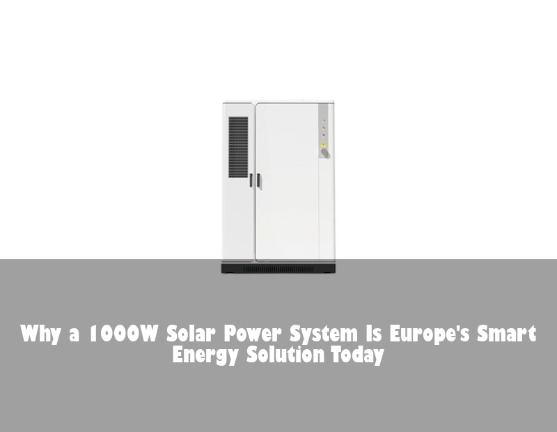 Why a 1000W Solar Power System Is Europe's Smart Energy Solution Today