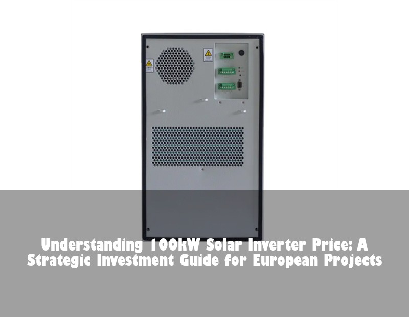 Understanding 100kW Solar Inverter Price: A Strategic Investment Guide for European Projects