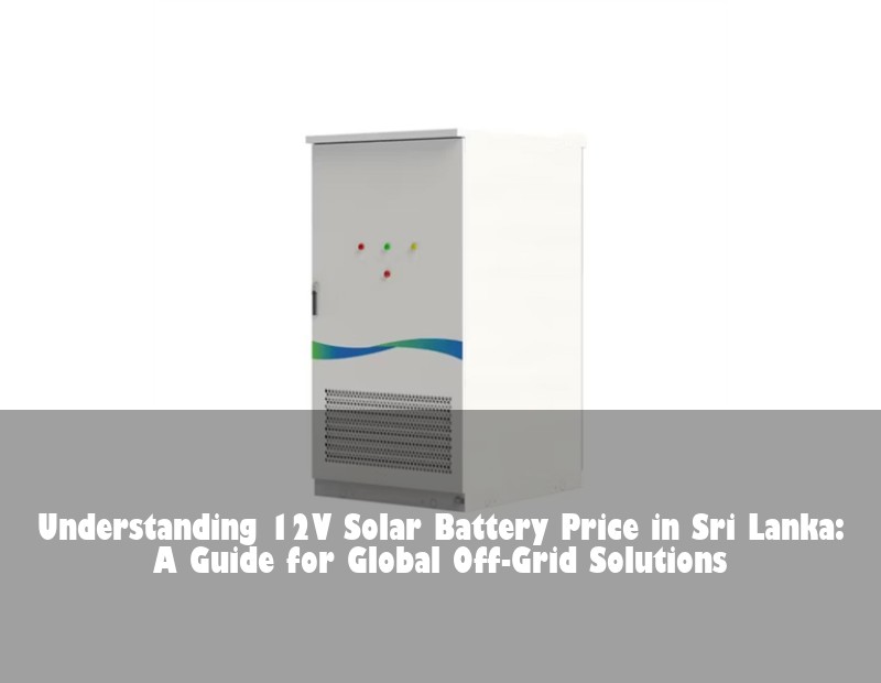 Understanding 12V Solar Battery Price in Sri Lanka: A Guide for Global Off-Grid Solutions