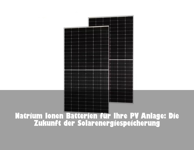 Natrium Ionen Batterien für Ihre PV Anlage: Die Zukunft der Solarenergiespeicherung